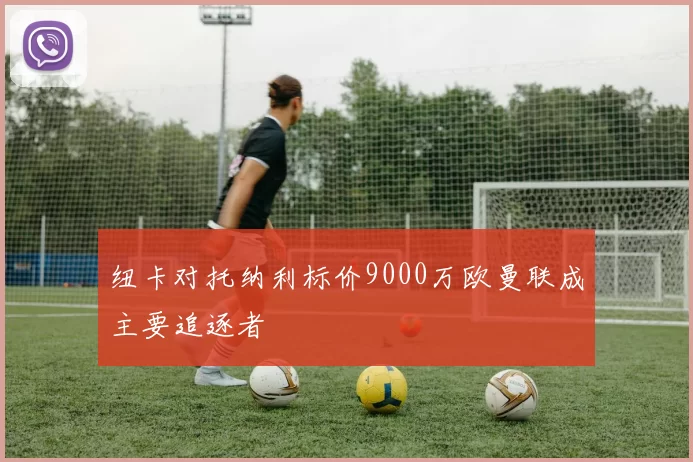 纽卡对托纳利标价9000万欧曼联成主要追逐者