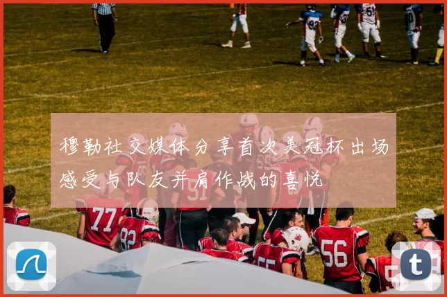 穆勒社交媒体分享首次美冠杯出场感受与队友并肩作战的喜悦