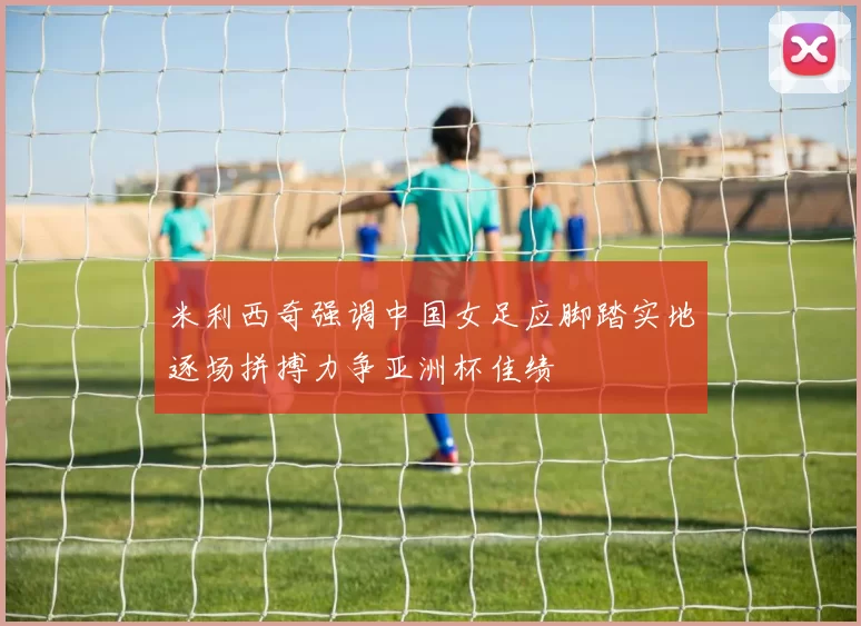 米利西奇强调中国女足应脚踏实地逐场拼搏力争亚洲杯佳绩