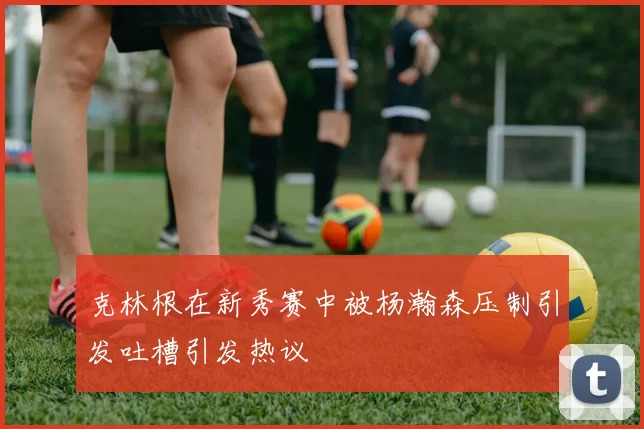 克林根在新秀赛中被杨瀚森压制引发吐槽引发热议